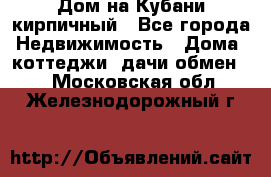 Дом на Кубани кирпичный - Все города Недвижимость » Дома, коттеджи, дачи обмен   . Московская обл.,Железнодорожный г.